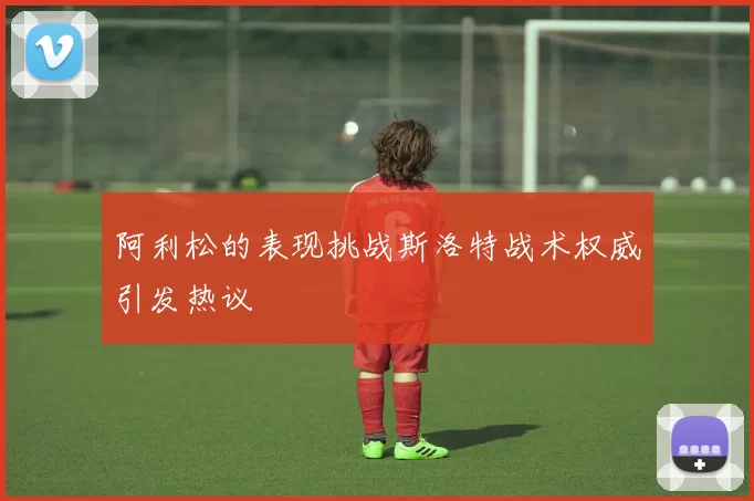 阿利松的表现挑战斯洛特战术权威引发热议