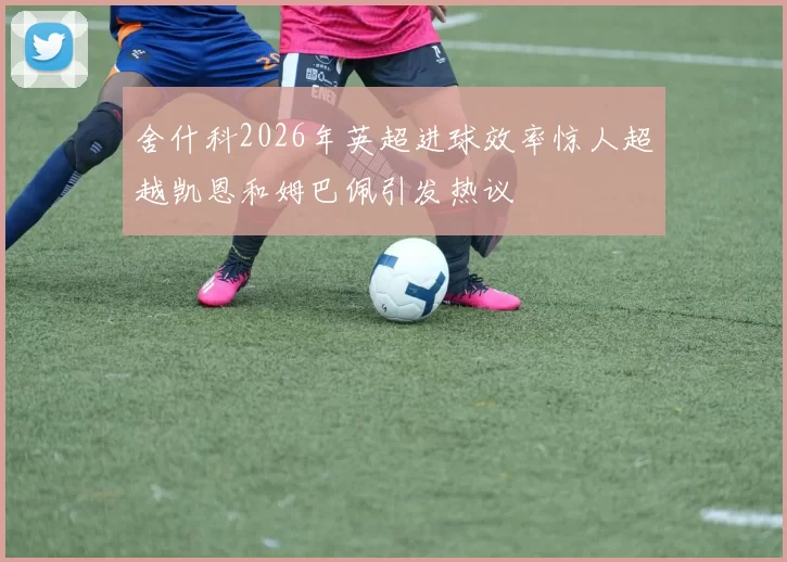 舍什科2026年英超进球效率惊人超越凯恩和姆巴佩引发热议