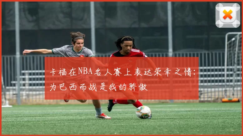 卡福在NBA名人赛上表达荣幸之情：为巴西而战是我的骄傲