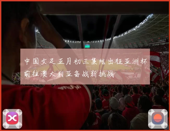 中国女足正月初三集结出征亚洲杯前往澳大利亚备战新挑战