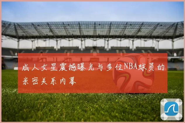 成人女星震撼曝光与多位NBA球员的亲密关系内幕
