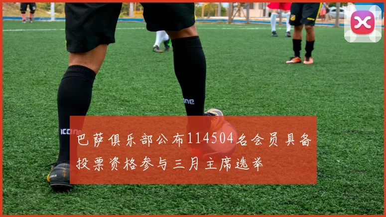 巴萨俱乐部公布114504名会员具备投票资格参与三月主席选举