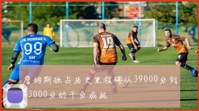 詹姆斯独占历史里程碑从39000分到43000分的千分成就