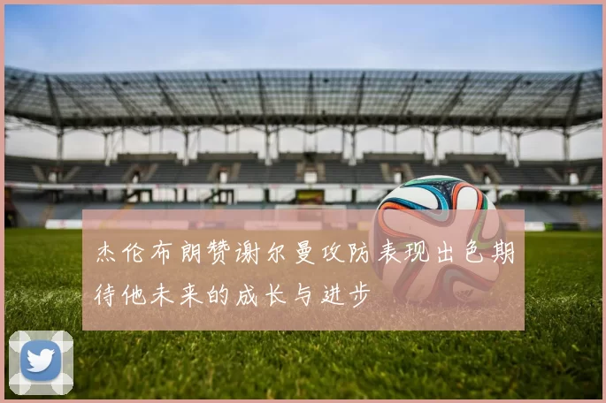 杰伦布朗赞谢尔曼攻防表现出色期待他未来的成长与进步