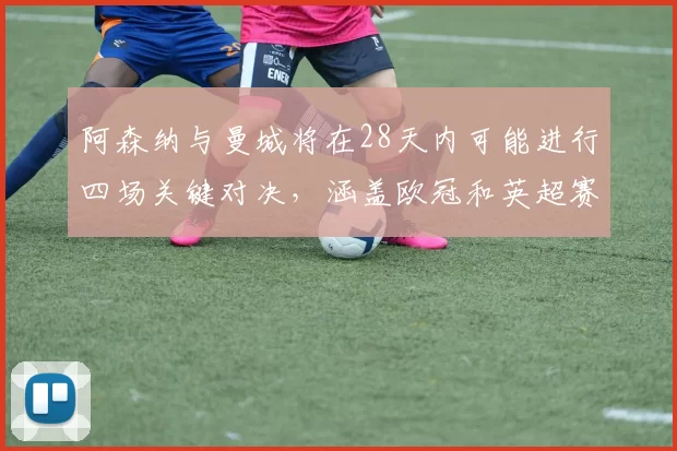 阿森纳与曼城将在28天内可能进行四场关键对决，涵盖欧冠和英超赛事
