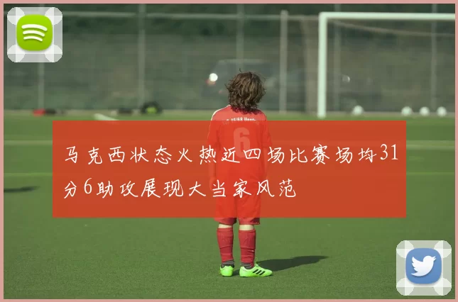 马克西状态火热近四场比赛场均31分6助攻展现大当家风范