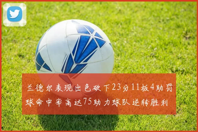 兰德尔表现出色砍下23分11板4助罚球命中率高达75助力球队逆转胜利