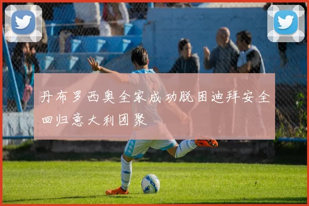 丹布罗西奥全家成功脱困迪拜安全回归意大利团聚