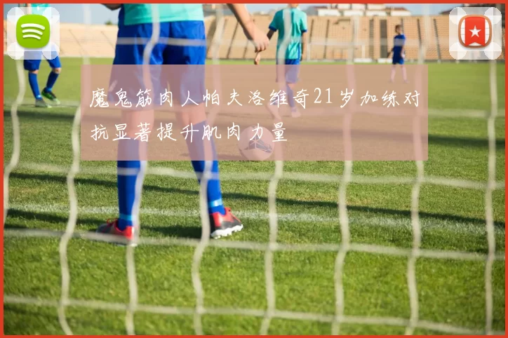 魔鬼筋肉人帕夫洛维奇21岁加练对抗显著提升肌肉力量
