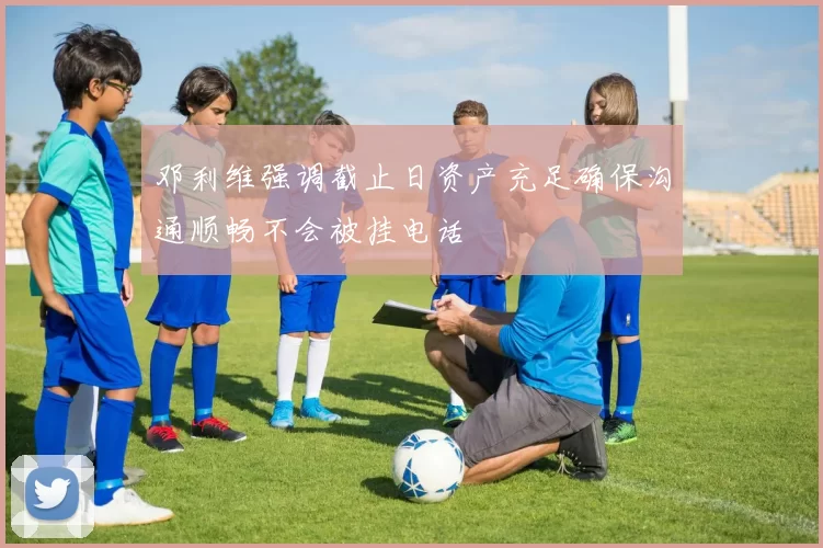 邓利维强调截止日资产充足确保沟通顺畅不会被挂电话
