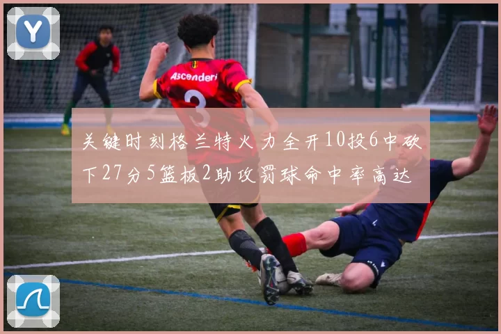 关键时刻格兰特火力全开10投6中砍下27分5篮板2助攻罚球命中率高达857
