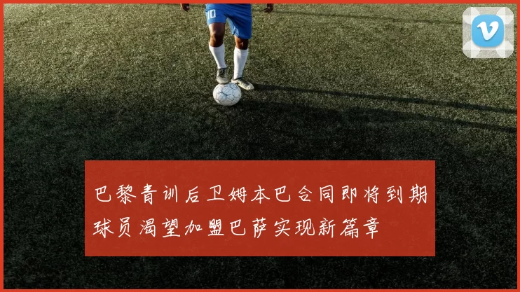 巴黎青训后卫姆本巴合同即将到期球员渴望加盟巴萨实现新篇章