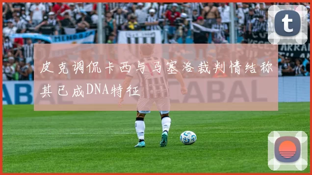 皮克调侃卡西与马塞洛裁判情结称其已成DNA特征
