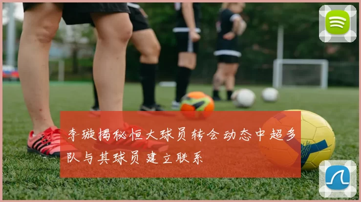 李璇揭秘恒大球员转会动态中超多队与其球员建立联系